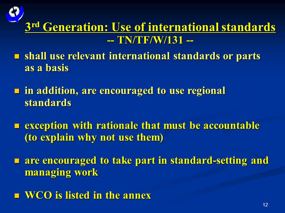 12 3 rd Generation: Use of international standards -- TN/TF/W/ shall use relevant international standards or parts as a basis shall use relevant international standards or parts as a basis in addition, are encouraged to use regional standards in addition, are encouraged to use regional standards exception with rationale that must be accountable (to explain why not use them) exception with rationale that must be accountable (to explain why not use them) are encouraged to take part in standard-setting and managing work are encouraged to take part in standard-setting and managing work WCO is listed in the annex WCO is listed in the annex