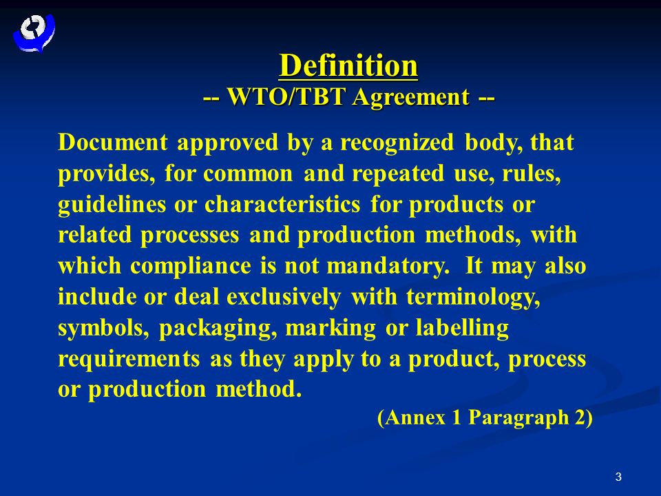 3 Definition -- WTO/TBT Agreement -- Document approved by a recognized body, that provides, for common and repeated use, rules, guidelines or characteristics for products or related processes and production methods, with which compliance is not mandatory.