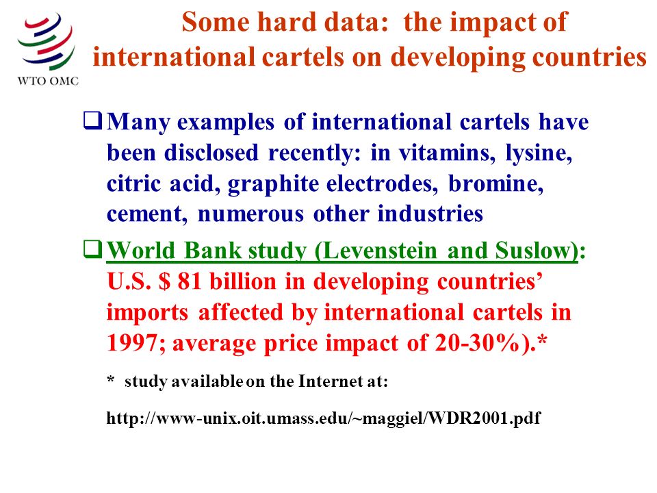 Some hard data: the impact of international cartels on developing countries Many examples of international cartels have been disclosed recently: in vitamins, lysine, citric acid, graphite electrodes, bromine, cement, numerous other industries World Bank study (Levenstein and Suslow): U.S.