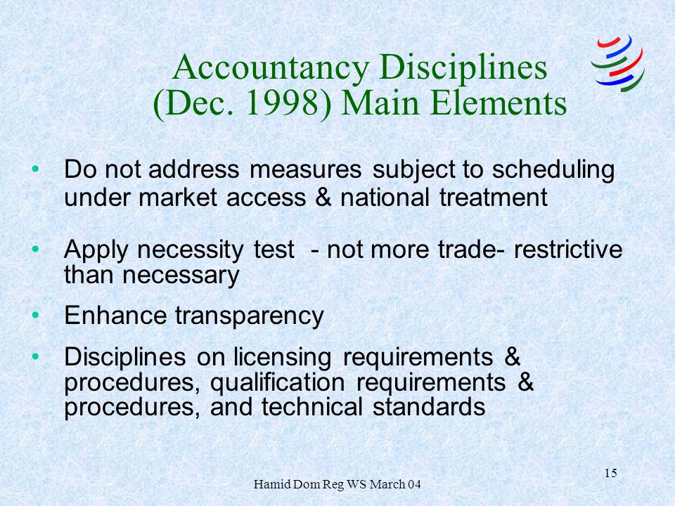Hamid Dom Reg WS March Do not address measures subject to scheduling under market access & national treatment Apply necessity test - not more trade- restrictive than necessary Enhance transparency Disciplines on licensing requirements & procedures, qualification requirements & procedures, and technical standards Accountancy Disciplines (Dec.