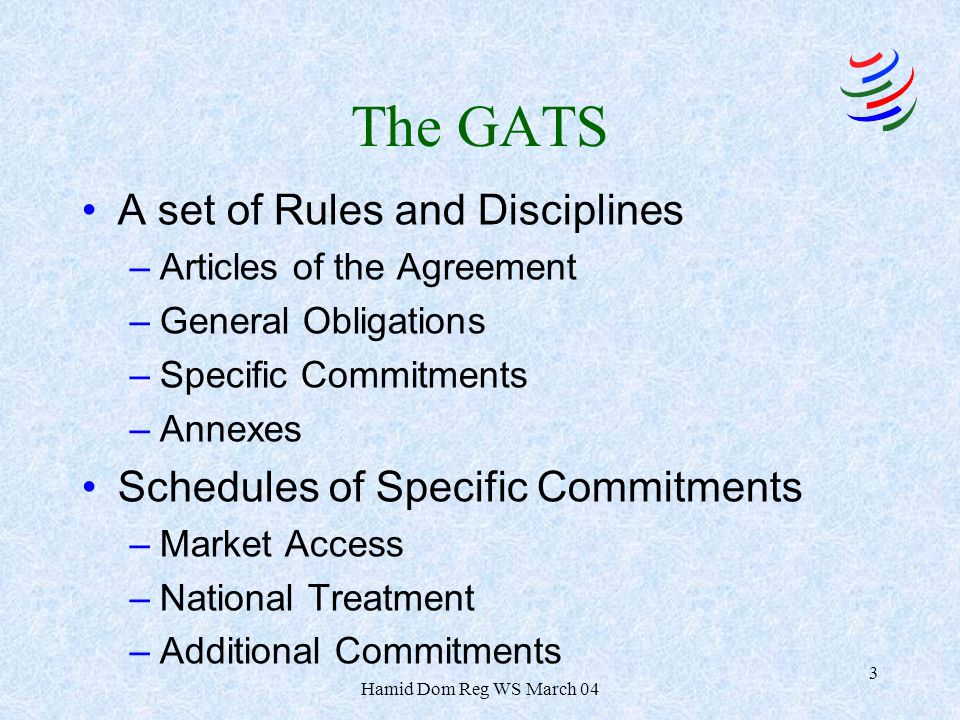 Hamid Dom Reg WS March 04 3 The GATS A set of Rules and Disciplines –Articles of the Agreement –General Obligations –Specific Commitments –Annexes Schedules of Specific Commitments –Market Access –National Treatment –Additional Commitments