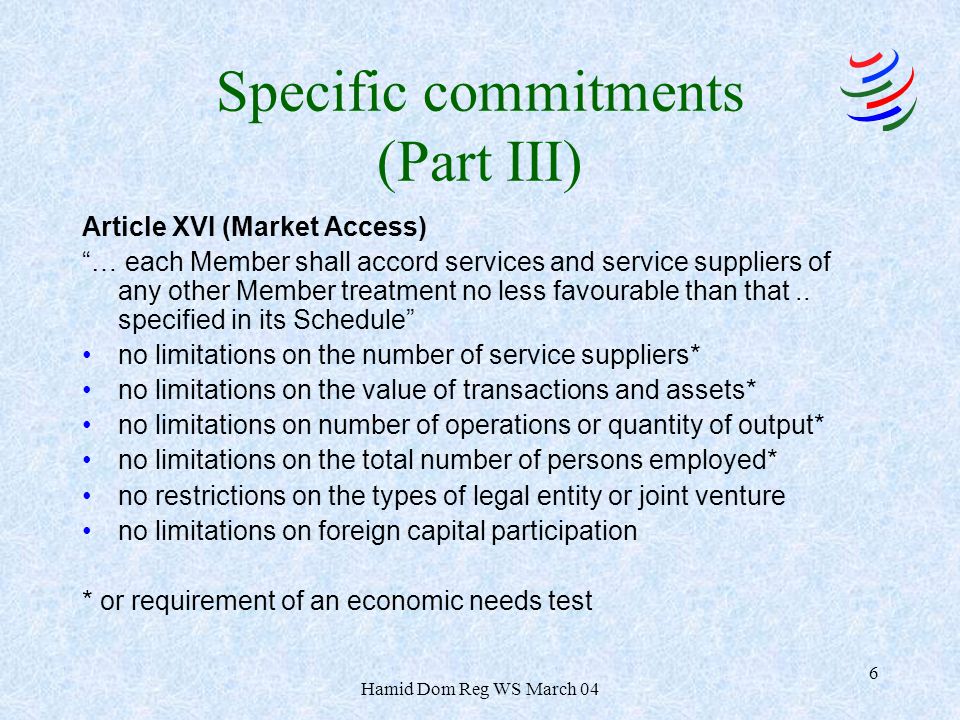 Hamid Dom Reg WS March 04 6 Specific commitments (Part III) Article XVI (Market Access) … each Member shall accord services and service suppliers of any other Member treatment no less favourable than that..