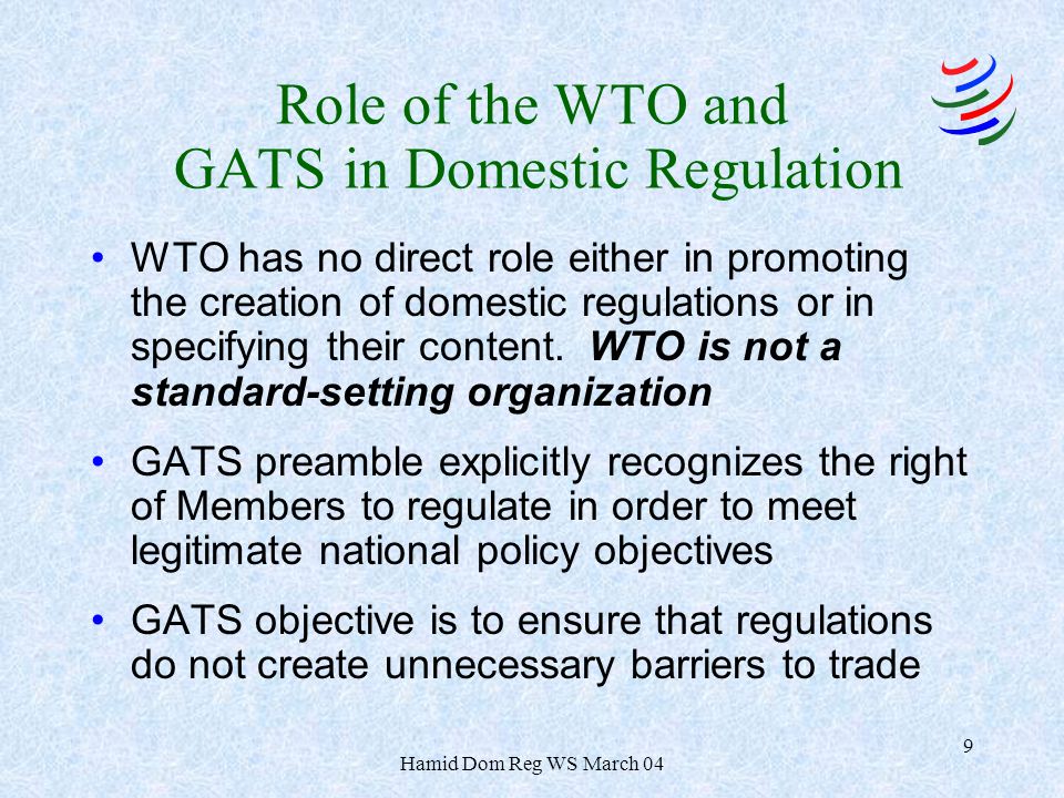 Hamid Dom Reg WS March 04 9 Role of the WTO and GATS in Domestic Regulation WTO has no direct role either in promoting the creation of domestic regulations or in specifying their content.