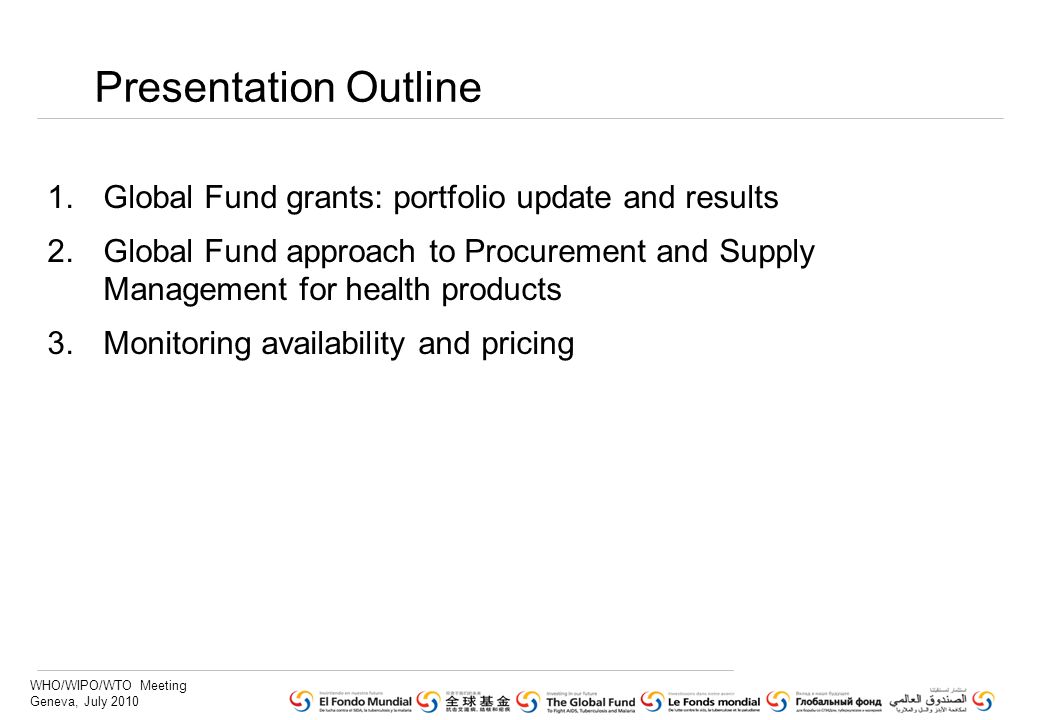 WHO/WIPO/WTO Meeting Geneva, July 2010 Presentation Outline 1.Global Fund grants: portfolio update and results 2.Global Fund approach to Procurement and Supply Management for health products 3.Monitoring availability and pricing
