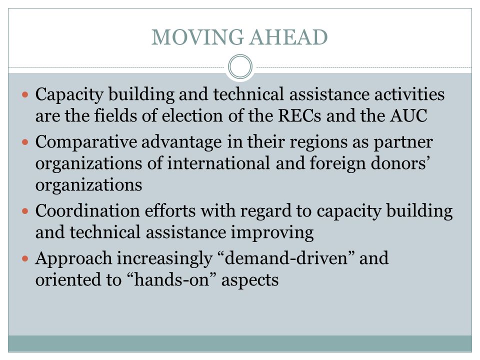 MOVING AHEAD Capacity building and technical assistance activities are the fields of election of the RECs and the AUC Comparative advantage in their regions as partner organizations of international and foreign donors organizations Coordination efforts with regard to capacity building and technical assistance improving Approach increasingly demand-driven and oriented to hands-on aspects