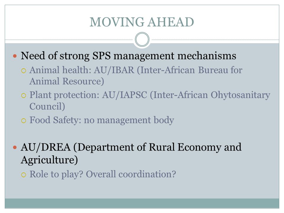 MOVING AHEAD Need of strong SPS management mechanisms Animal health: AU/IBAR (Inter-African Bureau for Animal Resource) Plant protection: AU/IAPSC (Inter-African Ohytosanitary Council) Food Safety: no management body AU/DREA (Department of Rural Economy and Agriculture) Role to play.