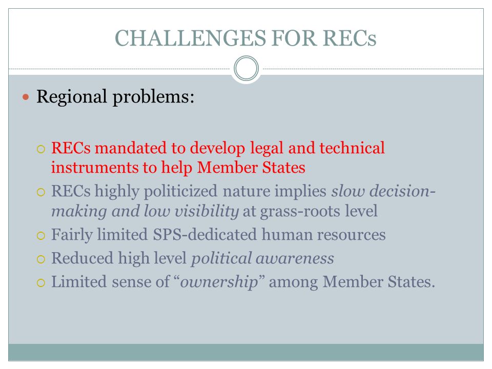 CHALLENGES FOR RECs Regional problems: RECs mandated to develop legal and technical instruments to help Member States RECs highly politicized nature implies slow decision- making and low visibility at grass-roots level Fairly limited SPS-dedicated human resources Reduced high level political awareness Limited sense of ownership among Member States.