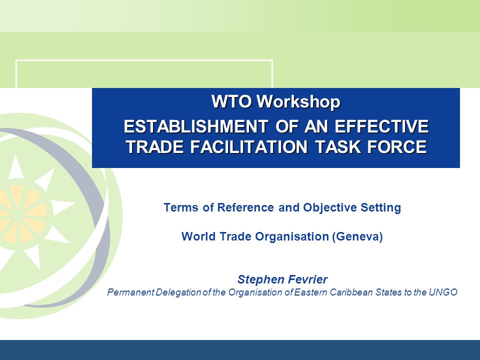 WTO Workshop ESTABLISHMENT OF AN EFFECTIVE TRADE FACILITATION TASK FORCE Terms of Reference and Objective Setting World Trade Organisation (Geneva) Stephen Fevrier Permanent Delegation of the Organisation of Eastern Caribbean States to the UNGO