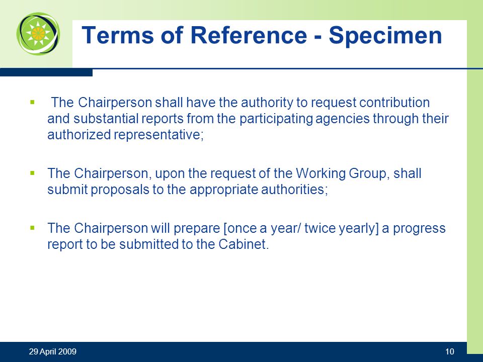Terms of Reference - Specimen The Chairperson shall have the authority to request contribution and substantial reports from the participating agencies through their authorized representative; The Chairperson, upon the request of the Working Group, shall submit proposals to the appropriate authorities; The Chairperson will prepare [once a year/ twice yearly] a progress report to be submitted to the Cabinet.