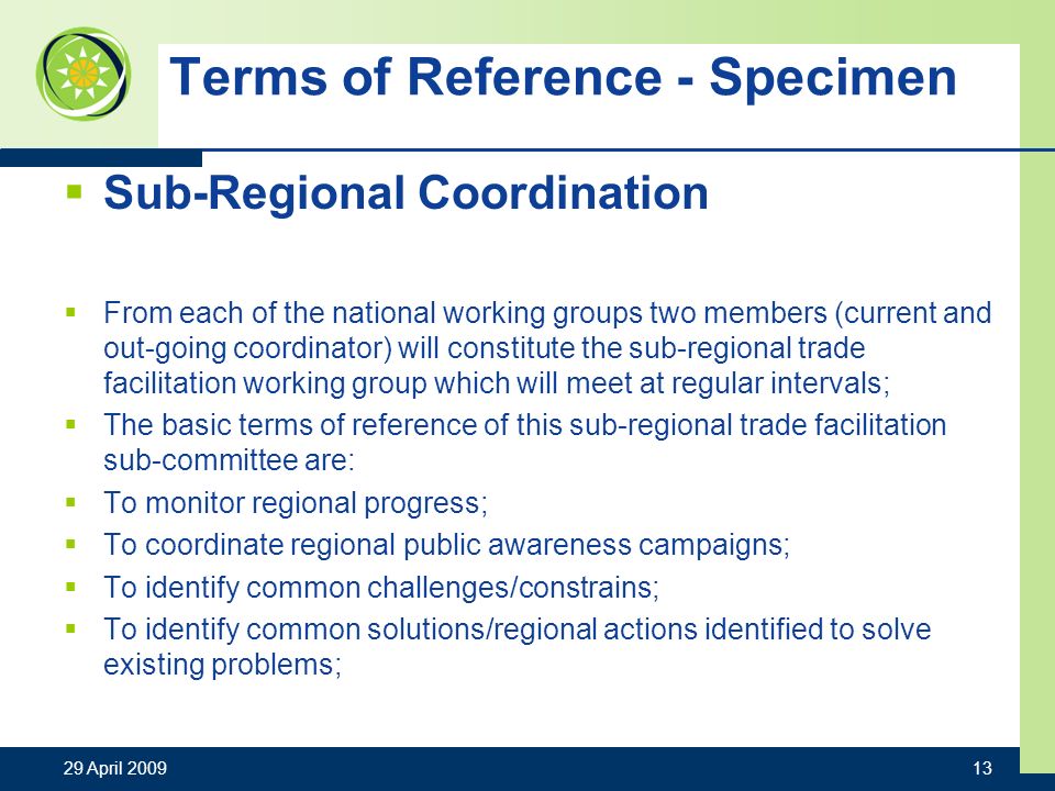 Terms of Reference - Specimen Sub-Regional Coordination From each of the national working groups two members (current and out-going coordinator) will constitute the sub-regional trade facilitation working group which will meet at regular intervals; The basic terms of reference of this sub-regional trade facilitation sub-committee are: To monitor regional progress; To coordinate regional public awareness campaigns; To identify common challenges/constrains; To identify common solutions/regional actions identified to solve existing problems; 29 April