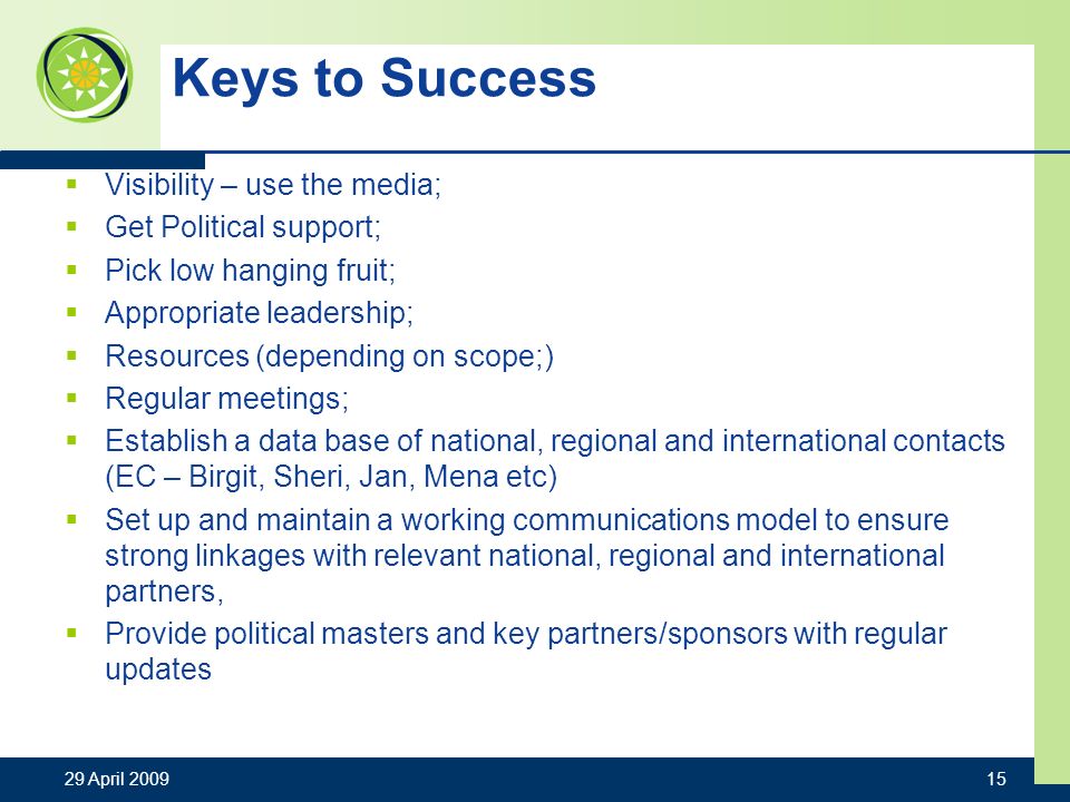 Keys to Success Visibility – use the media; Get Political support; Pick low hanging fruit; Appropriate leadership; Resources (depending on scope;) Regular meetings; Establish a data base of national, regional and international contacts (EC – Birgit, Sheri, Jan, Mena etc) Set up and maintain a working communications model to ensure strong linkages with relevant national, regional and international partners, Provide political masters and key partners/sponsors with regular updates 29 April