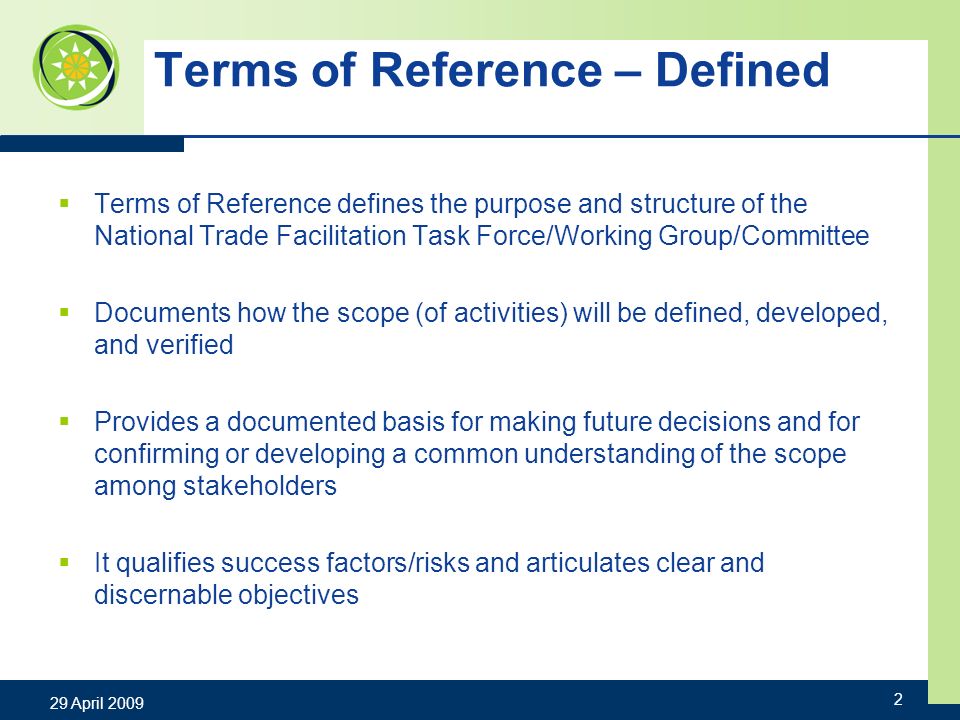 Terms of Reference – Defined Terms of Reference defines the purpose and structure of the National Trade Facilitation Task Force/Working Group/Committee Documents how the scope (of activities) will be defined, developed, and verified Provides a documented basis for making future decisions and for confirming or developing a common understanding of the scope among stakeholders It qualifies success factors/risks and articulates clear and discernable objectives 29 April