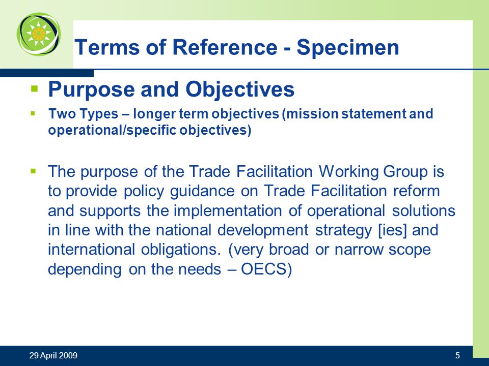 29 April Terms of Reference - Specimen Purpose and Objectives Two Types – longer term objectives (mission statement and operational/specific objectives) The purpose of the Trade Facilitation Working Group is to provide policy guidance on Trade Facilitation reform and supports the implementation of operational solutions in line with the national development strategy [ies] and international obligations.