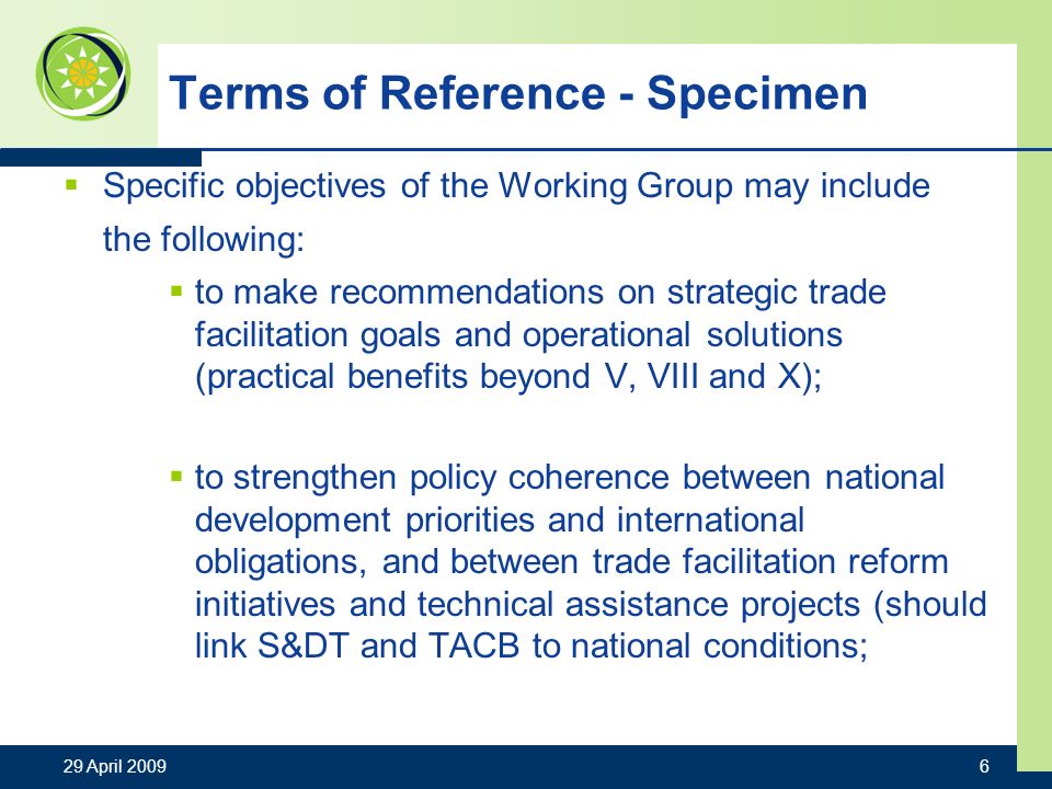 29 April Terms of Reference - Specimen Specific objectives of the Working Group may include the following: to make recommendations on strategic trade facilitation goals and operational solutions (practical benefits beyond V, VIII and X); to strengthen policy coherence between national development priorities and international obligations, and between trade facilitation reform initiatives and technical assistance projects (should link S&DT and TACB to national conditions;