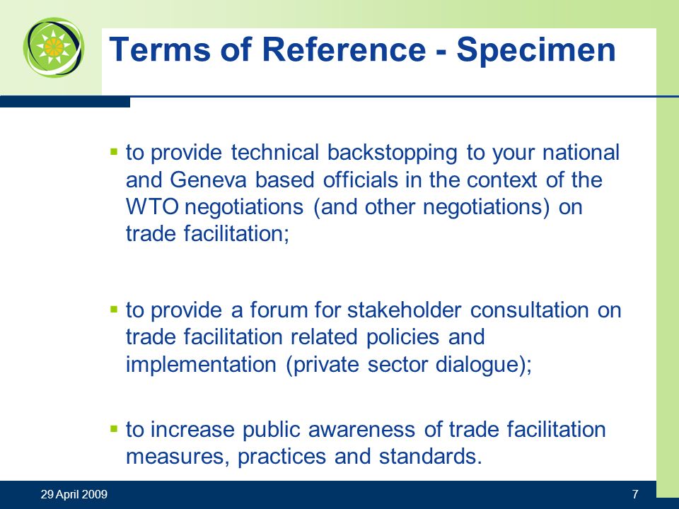 Terms of Reference - Specimen to provide technical backstopping to your national and Geneva based officials in the context of the WTO negotiations (and other negotiations) on trade facilitation; to provide a forum for stakeholder consultation on trade facilitation related policies and implementation (private sector dialogue); to increase public awareness of trade facilitation measures, practices and standards.
