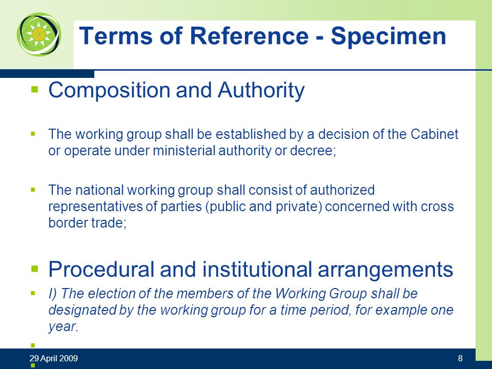 Terms of Reference - Specimen Composition and Authority The working group shall be established by a decision of the Cabinet or operate under ministerial authority or decree; The national working group shall consist of authorized representatives of parties (public and private) concerned with cross border trade; Procedural and institutional arrangements I) The election of the members of the Working Group shall be designated by the working group for a time period, for example one year.
