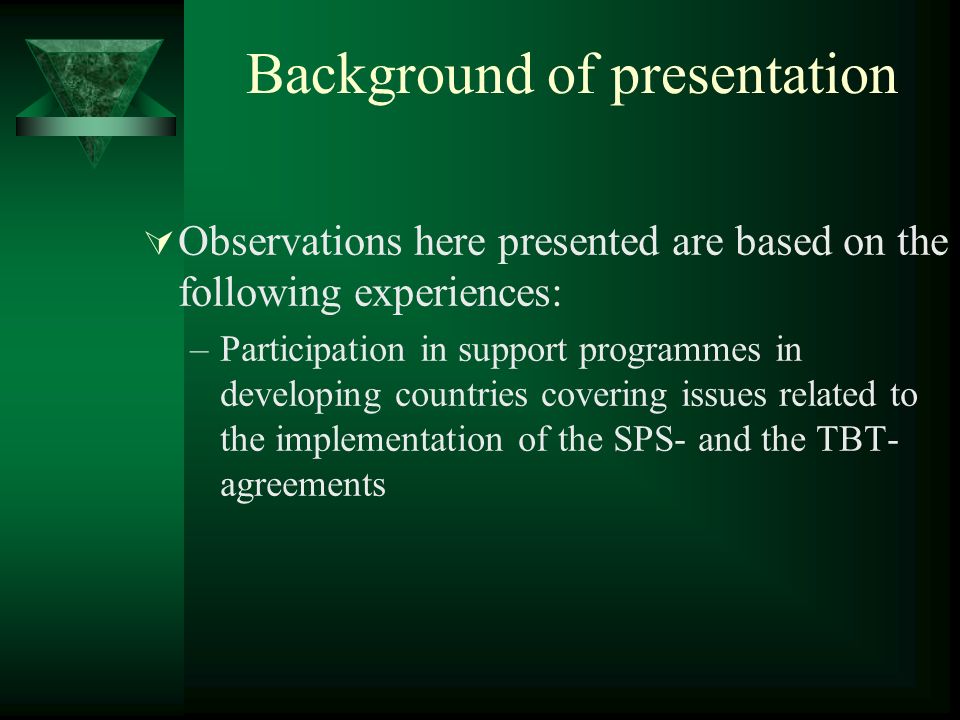 Background of presentation Observations here presented are based on the following experiences: –Participation in support programmes in developing countries covering issues related to the implementation of the SPS- and the TBT- agreements