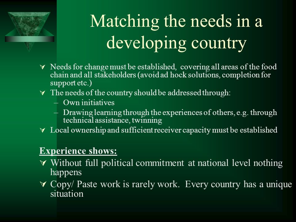 Matching the needs in a developing country Needs for change must be established, covering all areas of the food chain and all stakeholders (avoid ad hock solutions, completion for support etc.) The needs of the country should be addressed through: –Own initiatives –Drawing learning through the experiences of others, e.g.
