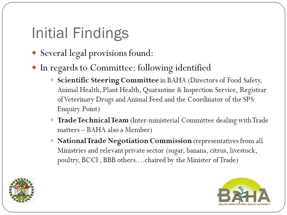 Initial Findings Several legal provisions found: In regards to Committee: following identified Scientific Steering Committee in BAHA (Directors of Food Safety, Animal Health, Plant Health, Quarantine & Inspection Service, Registrar of Veterinary Drugs and Animal Feed and the Coordinator of the SPS Enquiry Point) Trade Technical Team (Inter-ministerial Committee dealing with Trade matters – BAHA also a Member) National Trade Negotiation Commission (representatives from all Ministries and relevant private sector (sugar, banana, citrus, livestock, poultry, BCCI, BBB others....chaired by the Minister of Trade)
