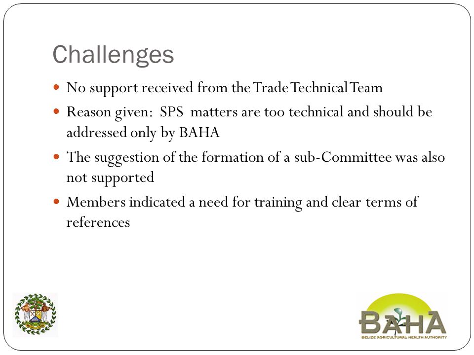 Challenges No support received from the Trade Technical Team Reason given: SPS matters are too technical and should be addressed only by BAHA The suggestion of the formation of a sub-Committee was also not supported Members indicated a need for training and clear terms of references