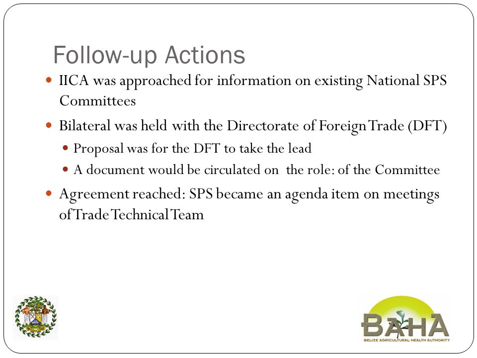 Follow-up Actions IICA was approached for information on existing National SPS Committees Bilateral was held with the Directorate of Foreign Trade (DFT) Proposal was for the DFT to take the lead A document would be circulated on the role: of the Committee Agreement reached: SPS became an agenda item on meetings of Trade Technical Team
