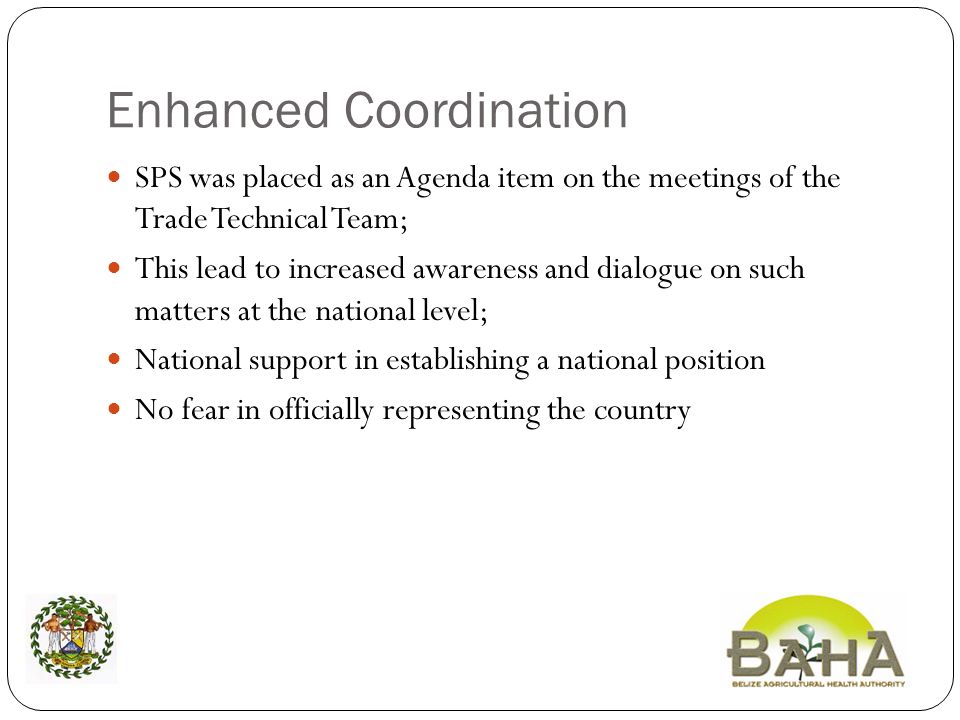 Enhanced Coordination SPS was placed as an Agenda item on the meetings of the Trade Technical Team; This lead to increased awareness and dialogue on such matters at the national level; National support in establishing a national position No fear in officially representing the country