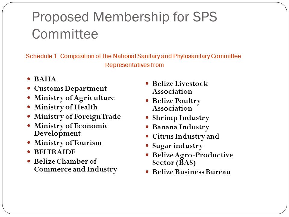 Proposed Membership for SPS Committee Schedule 1: Composition of the National Sanitary and Phytosanitary Committee: Representatives from BAHA Customs Department Ministry of Agriculture Ministry of Health Ministry of Foreign Trade Ministry of Economic Development Ministry of Tourism BELTRAIDE Belize Chamber of Commerce and Industry Belize Livestock Association Belize Poultry Association Shrimp Industry Banana Industry Citrus Industry and Sugar industry Belize Agro-Productive Sector (BAS) Belize Business Bureau