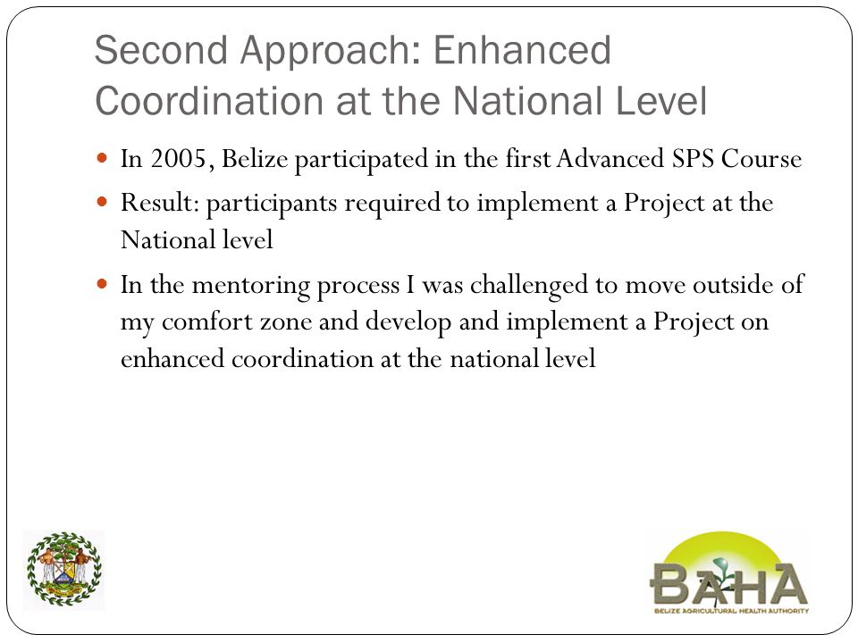 Second Approach: Enhanced Coordination at the National Level In 2005, Belize participated in the first Advanced SPS Course Result: participants required to implement a Project at the National level In the mentoring process I was challenged to move outside of my comfort zone and develop and implement a Project on enhanced coordination at the national level