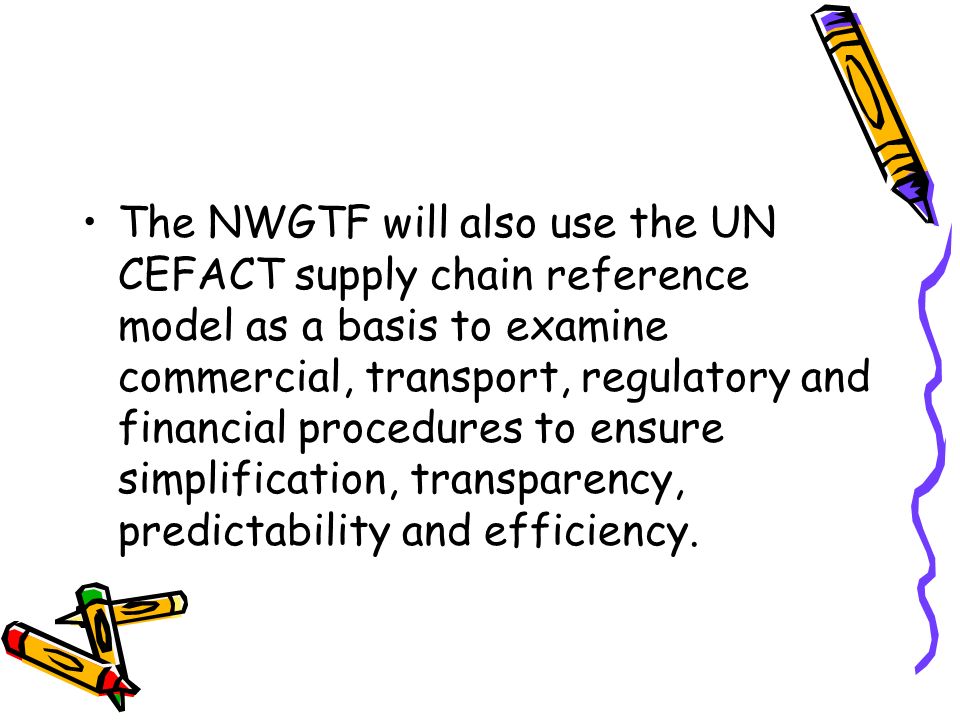 The NWGTF will also use the UN CEFACT supply chain reference model as a basis to examine commercial, transport, regulatory and financial procedures to ensure simplification, transparency, predictability and efficiency.