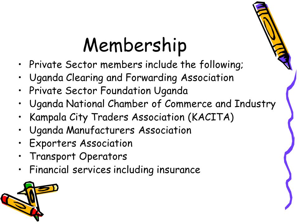 Membership Private Sector members include the following; Uganda Clearing and Forwarding Association Private Sector Foundation Uganda Uganda National Chamber of Commerce and Industry Kampala City Traders Association (KACITA) Uganda Manufacturers Association Exporters Association Transport Operators Financial services including insurance