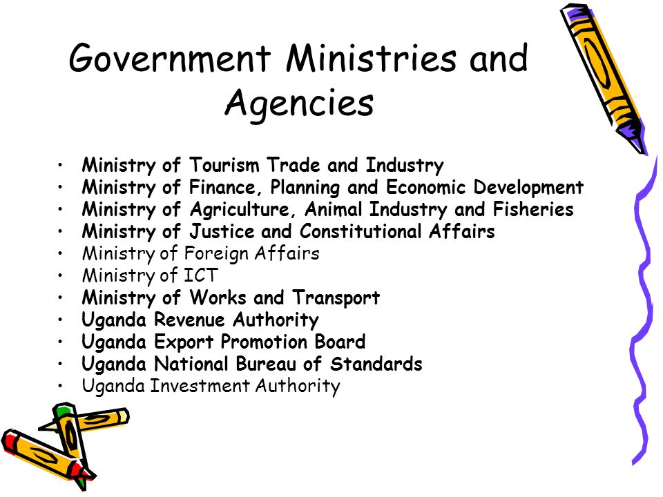 Government Ministries and Agencies Ministry of Tourism Trade and Industry Ministry of Finance, Planning and Economic Development Ministry of Agriculture, Animal Industry and Fisheries Ministry of Justice and Constitutional Affairs Ministry of Foreign Affairs Ministry of ICT Ministry of Works and Transport Uganda Revenue Authority Uganda Export Promotion Board Uganda National Bureau of Standards Uganda Investment Authority