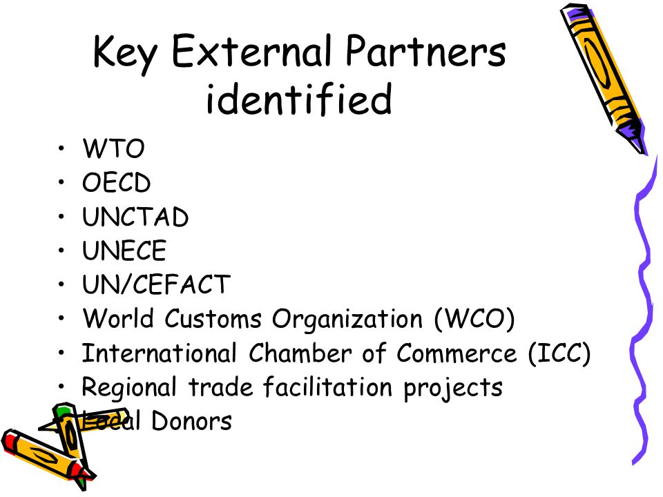 Key External Partners identified WTO OECD UNCTAD UNECE UN/CEFACT World Customs Organization (WCO) International Chamber of Commerce (ICC) Regional trade facilitation projects Local Donors