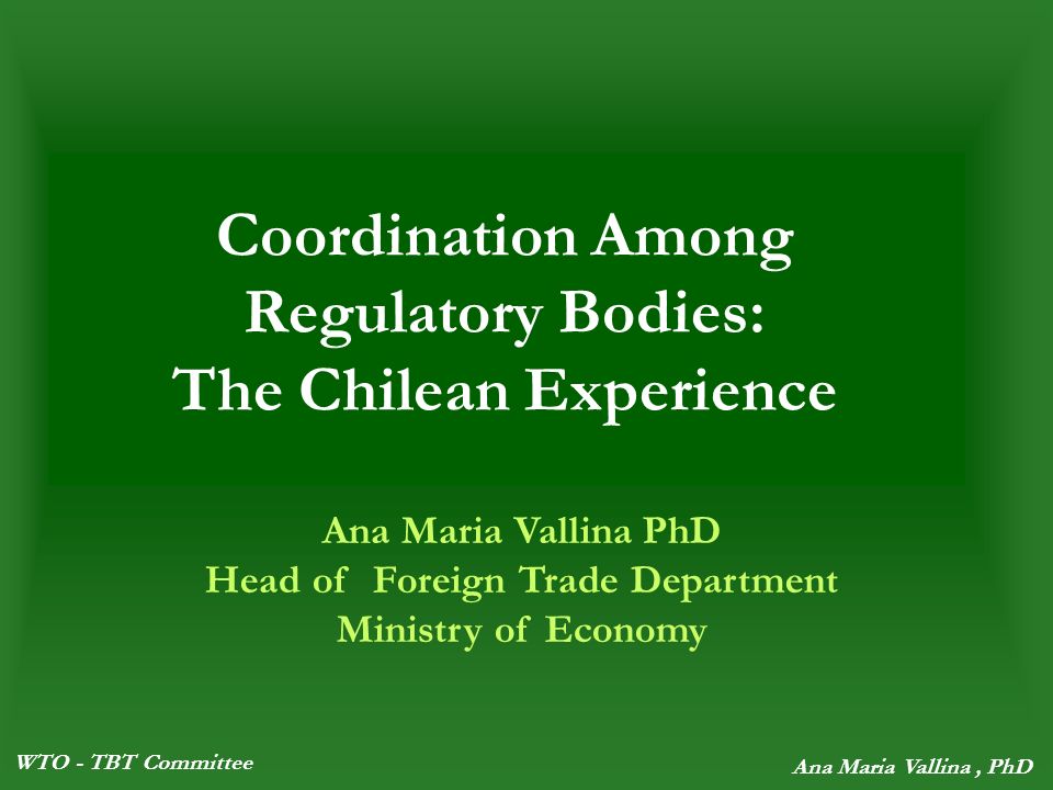 WTO - TBT Committee Ana Maria Vallina, PhD Coordination Among Regulatory Bodies: The Chilean Experience Ana Maria Vallina PhD Head of Foreign Trade Department Ministry of Economy