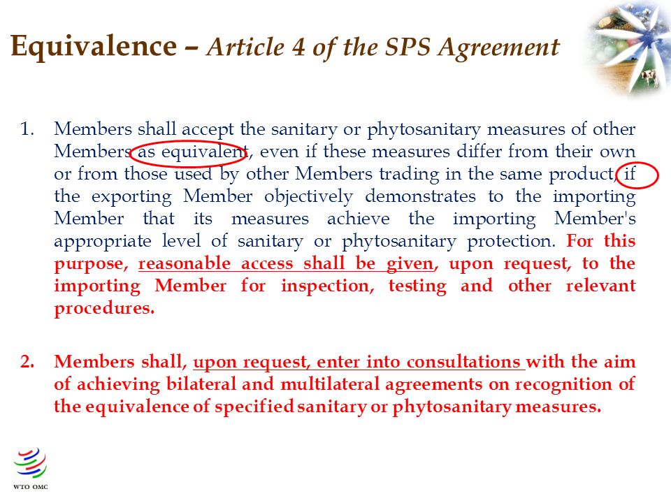 Equivalence – Article 4 of the SPS Agreement 1.Members shall accept the sanitary or phytosanitary measures of other Members as equivalent, even if these measures differ from their own or from those used by other Members trading in the same product, if the exporting Member objectively demonstrates to the importing Member that its measures achieve the importing Member s appropriate level of sanitary or phytosanitary protection.