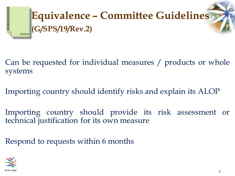 5 Equivalence – Committee Guidelines (G/SPS/19/Rev.2) Can be requested for individual measures / products or whole systems Importing country should identify risks and explain its ALOP Importing country should provide its risk assessment or technical justification for its own measure Respond to requests within 6 months