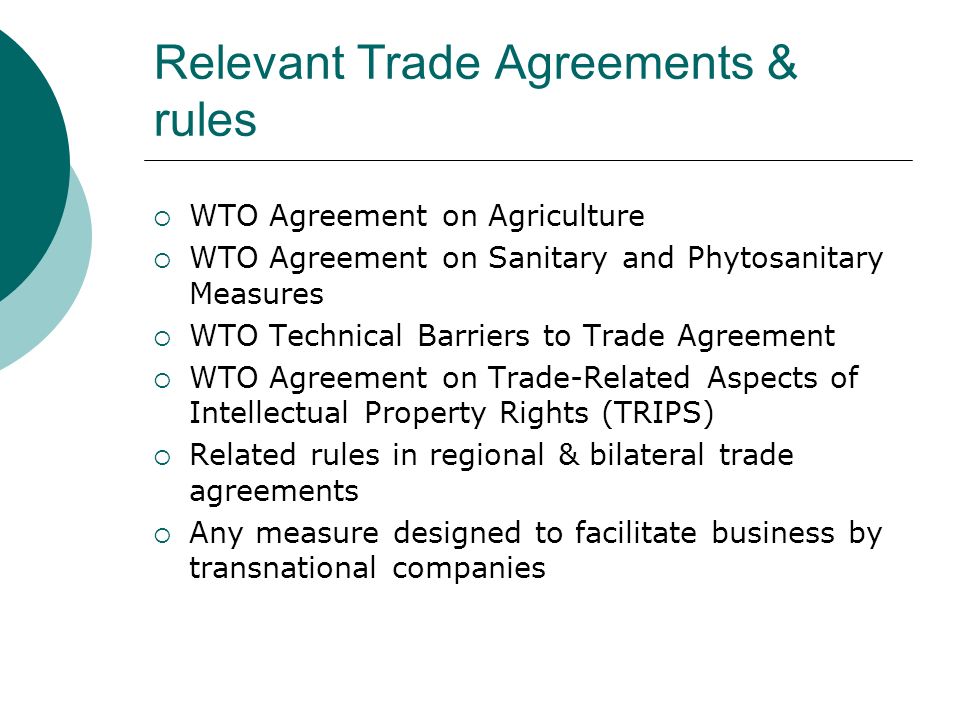 Relevant Trade Agreements & rules WTO Agreement on Agriculture WTO Agreement on Sanitary and Phytosanitary Measures WTO Technical Barriers to Trade Agreement WTO Agreement on Trade-Related Aspects of Intellectual Property Rights (TRIPS) Related rules in regional & bilateral trade agreements Any measure designed to facilitate business by transnational companies