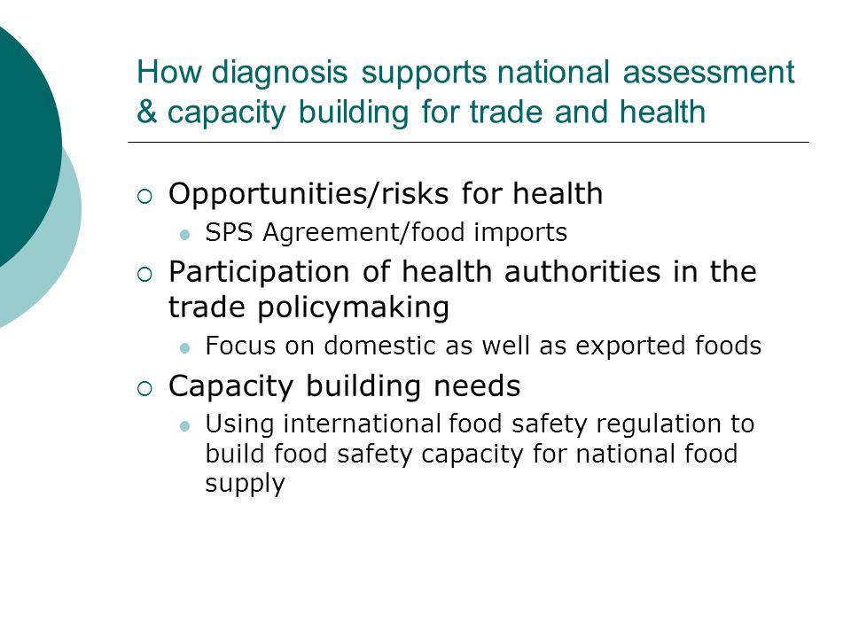 How diagnosis supports national assessment & capacity building for trade and health Opportunities/risks for health SPS Agreement/food imports Participation of health authorities in the trade policymaking Focus on domestic as well as exported foods Capacity building needs Using international food safety regulation to build food safety capacity for national food supply