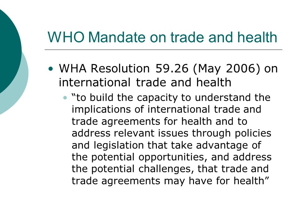 WHO Mandate on trade and health WHA Resolution (May 2006) on international trade and health to build the capacity to understand the implications of international trade and trade agreements for health and to address relevant issues through policies and legislation that take advantage of the potential opportunities, and address the potential challenges, that trade and trade agreements may have for health