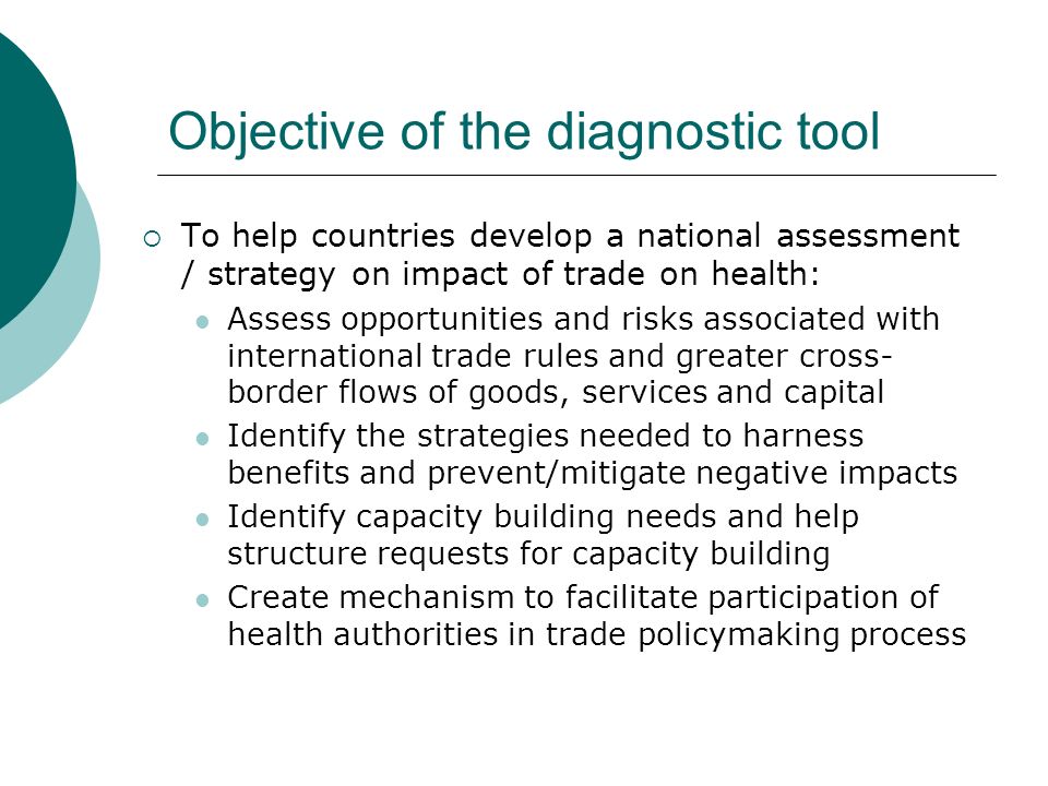 Objective of the diagnostic tool To help countries develop a national assessment / strategy on impact of trade on health: Assess opportunities and risks associated with international trade rules and greater cross- border flows of goods, services and capital Identify the strategies needed to harness benefits and prevent/mitigate negative impacts Identify capacity building needs and help structure requests for capacity building Create mechanism to facilitate participation of health authorities in trade policymaking process