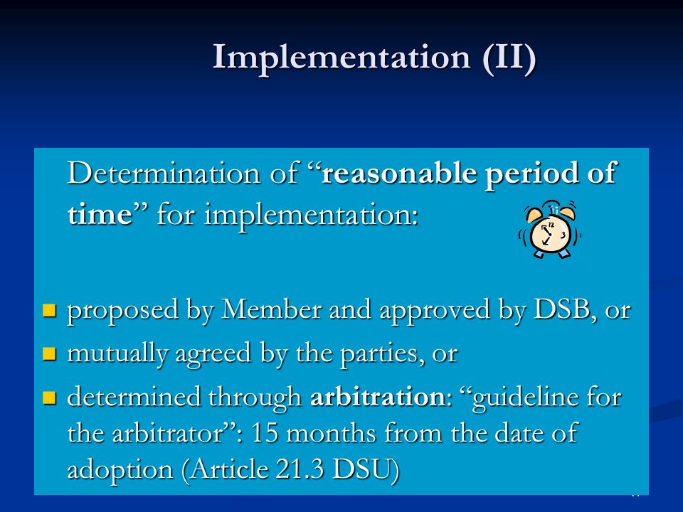 17 Implementation (II) Determination of reasonable period of time for implementation: proposed by Member and approved by DSB, or proposed by Member and approved by DSB, or mutually agreed by the parties, or mutually agreed by the parties, or determined through arbitration: guideline for the arbitrator: 15 months from the date of adoption (Article 21.3 DSU) determined through arbitration: guideline for the arbitrator: 15 months from the date of adoption (Article 21.3 DSU)