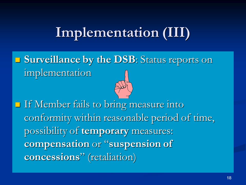 18 Implementation (III) Surveillance by the DSB: Status reports on implementation Surveillance by the DSB: Status reports on implementation If Member fails to bring measure into conformity within reasonable period of time, possibility of temporary measures: compensation or suspension of concessions (retaliation) If Member fails to bring measure into conformity within reasonable period of time, possibility of temporary measures: compensation or suspension of concessions (retaliation)