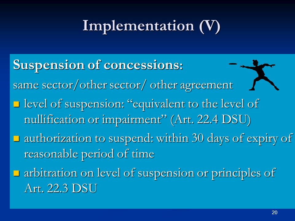 20 Implementation (V) Suspension of concessions : same sector/other sector/ other agreement level of suspension: equivalent to the level of nullification or impairment (Art.