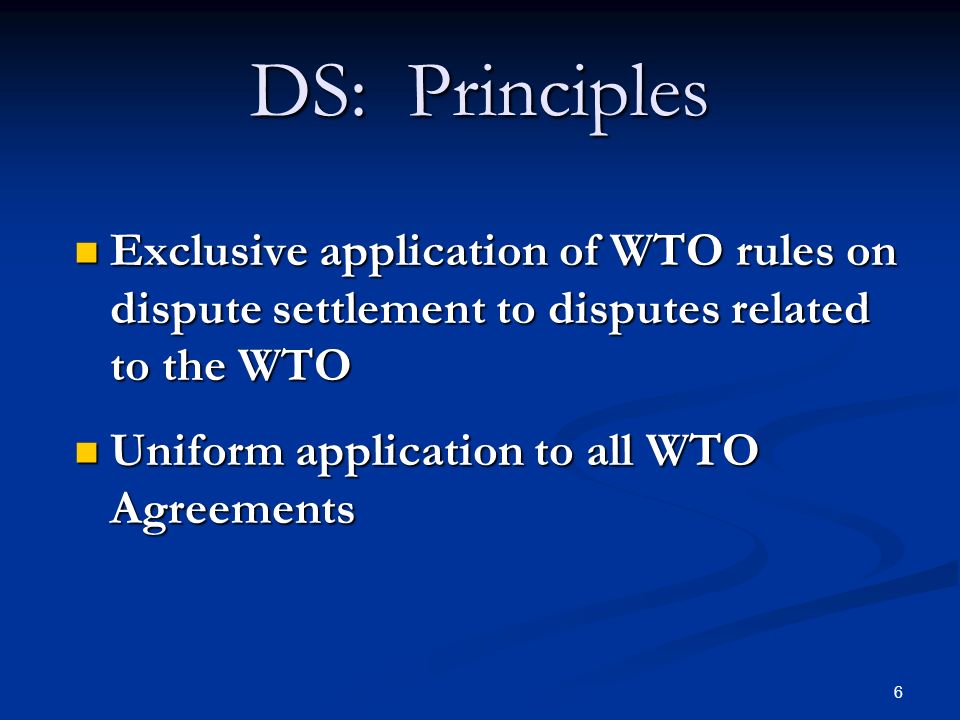 6 DS: Principles Exclusive application of WTO rules on dispute settlement to disputes related to the WTO Exclusive application of WTO rules on dispute settlement to disputes related to the WTO Uniform application to all WTO Agreements Uniform application to all WTO Agreements