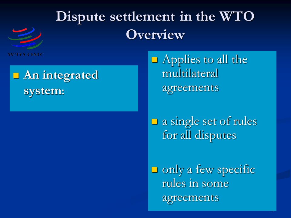 8 Dispute settlement in the WTO Overview An integrated system : An integrated system : Applies to all the multilateral agreements a single set of rules for all disputes only a few specific rules in some agreements