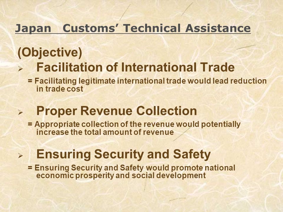 Japan Customs Technical Assistance (Objective) Facilitation of International Trade = Facilitating legitimate international trade would lead reduction in trade cost Proper Revenue Collection = Appropriate collection of the revenue would potentially increase the total amount of revenue Ensuring Security and Safety = Ensuring Security and Safety would promote national economic prosperity and social development