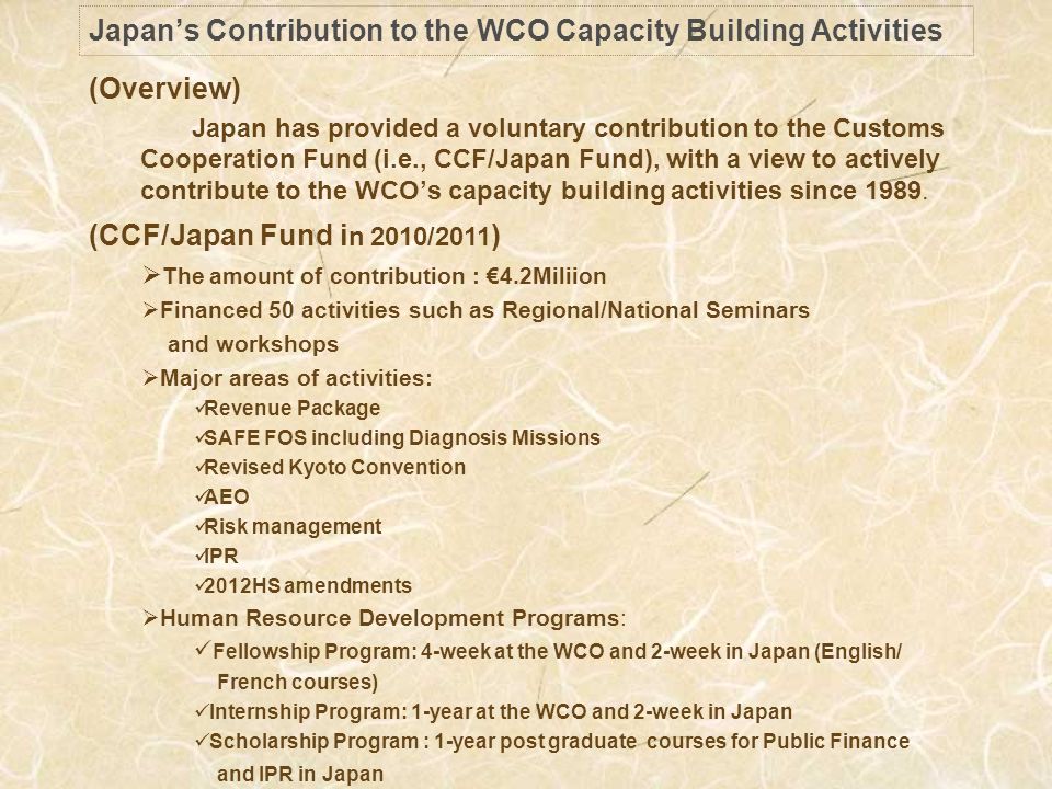 Japans Contribution to the WCO Capacity Building Activities (Overview) Japan has provided a voluntary contribution to the Customs Cooperation Fund (i.e., CCF/Japan Fund), with a view to actively contribute to the WCOs capacity building activities since 1989.