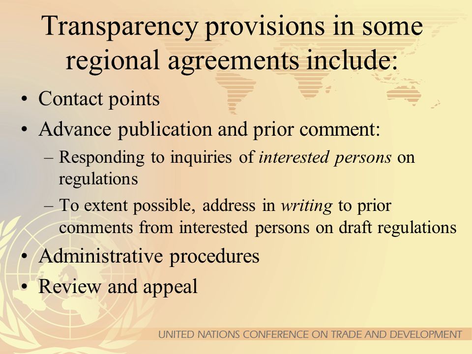 Transparency provisions in some regional agreements include: Contact points Advance publication and prior comment: –Responding to inquiries of interested persons on regulations –To extent possible, address in writing to prior comments from interested persons on draft regulations Administrative procedures Review and appeal