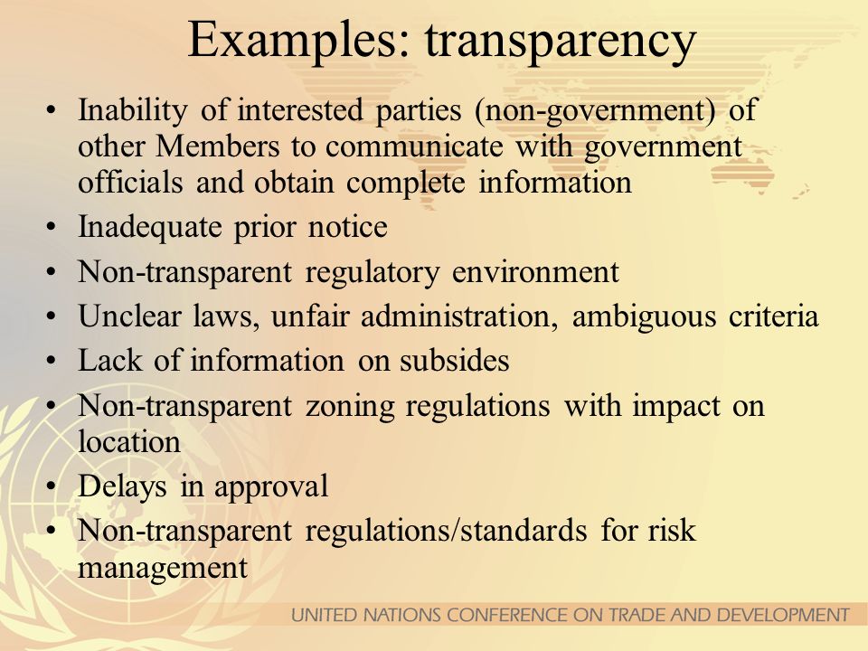 Examples: transparency Inability of interested parties (non-government) of other Members to communicate with government officials and obtain complete information Inadequate prior notice Non-transparent regulatory environment Unclear laws, unfair administration, ambiguous criteria Lack of information on subsides Non-transparent zoning regulations with impact on location Delays in approval Non-transparent regulations/standards for risk management