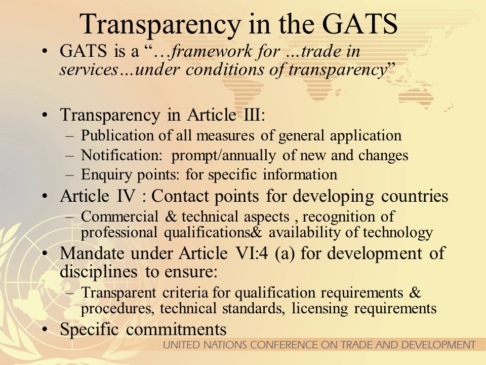 Transparency in the GATS GATS is a …framework for …trade in services…under conditions of transparency Transparency in Article III: –Publication of all measures of general application –Notification: prompt/annually of new and changes –Enquiry points: for specific information Article IV : Contact points for developing countries –Commercial & technical aspects, recognition of professional qualifications& availability of technology Mandate under Article VI:4 (a) for development of disciplines to ensure: –Transparent criteria for qualification requirements & procedures, technical standards, licensing requirements Specific commitments