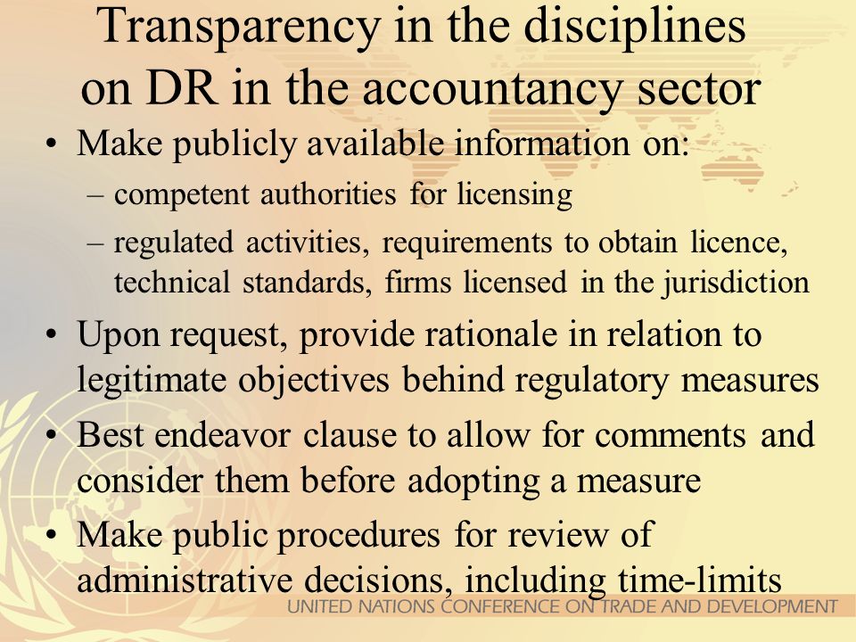 Transparency in the disciplines on DR in the accountancy sector Make publicly available information on: –competent authorities for licensing –regulated activities, requirements to obtain licence, technical standards, firms licensed in the jurisdiction Upon request, provide rationale in relation to legitimate objectives behind regulatory measures Best endeavor clause to allow for comments and consider them before adopting a measure Make public procedures for review of administrative decisions, including time-limits